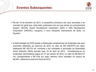 Eventos Subsequentes



 No dia 19 de fevereiro de 2013, a companhia comunicou aos seus acionistas e ao
  mercado em geral que, nesta data, juntamente com as suas sócias na concessionária
  Quiport: AECON, Airport Development Corporation (ADC) e HAS Development
  Corporation (HAS-DC), inaugurou o novo Aeroporto Internacional de Quito, no
  Equador.




 A Administração da CCR propõe a distribuição complementar de dividendos aos seus
  acionistas referentes ao exercício de 2012 no valor de R$ 0,0570773 por ação,
  totalizando R$ 100.775 mil, montante a ser submetido à aprovação da Assembleia
  Geral Ordinária (AGO) prevista para 18 de abril de 2013. Considerando-se os
  dividendos intermediários pagos em 31 de outubro de 2012, no valor de R$ 953.417
  mil, correspondente a R$ 0,54 por ação, teremos como resultado um payout de
  89,54%, referente ao exercício fiscal de 2012.




                                                                                      5
 