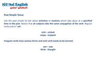 Past Simple Tense

Use the past simple to talk about activities or routines which take place at a specified
time in the past. Notice that all subjects take the same conjugation of the verb. Regular
verbs end in '-ed'.

                                     visit – visited
                                    enjoy - enjoyed

Irregular verbs have various forms and each verb needs to be learned.

                                       see – saw
                                    think - thought
 