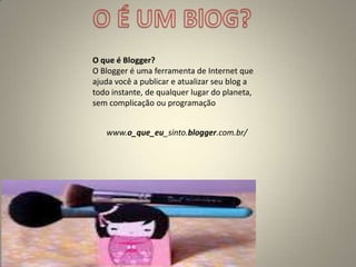 O que é Blogger?
O Blogger é uma ferramenta de Internet que
ajuda você a publicar e atualizar seu blog a
todo instante, de qualquer lugar do planeta,
sem complicação ou programação
www.o_que_eu_sinto.blogger.com.br/
 