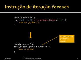 2013/2014 Fundamentos de Programação 12
double sumOfGrades = 0.0;
for (int i = 0; i != grades.length; i++) {
sumOfGrades += grades[i];
}
double sumOfGrades = 0.0;
for (double grade : grades) {
sumOfGrades += grade;
}
Excelente para
percorrer
arrays.
 