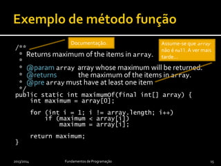/**
* Returns maximum of the items in array.
*
* @param array array whose maximum will be returned.
* @returns the maximum of the items in array.
* @pre array must have at least one item
*/
public static int maximumOf(final int[] array) {
int maximum = array[0];
for (int i = 1; i != array.length; i++)
if (maximum < array[i])
maximum = array[i];
return maximum;
}
2013/2014 Fundamentos de Programação 15
Assume-se que array
não é null.A ver mais
tarde…
Documentação.
 