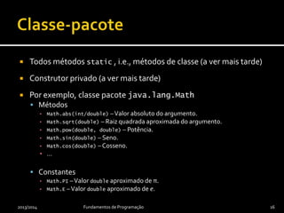  Todos métodos static , i.e., métodos de classe (a ver mais tarde)
 Construtor privado (a ver mais tarde)
 Por exemplo, classe pacote java.lang.Math
 Métodos
▪ Math.abs(int/double) –Valor absoluto do argumento.
▪ Math.sqrt(double) – Raiz quadrada aproximada do argumento.
▪ Math.pow(double, double) – Potência.
▪ Math.sin(double) – Seno.
▪ Math.cos(double) – Cosseno.
▪ …
 Constantes
▪ Math.PI –Valor double aproximado de π.
▪ Math.E –Valor double aproximado de e.
2013/2014 Fundamentos de Programação 16
 