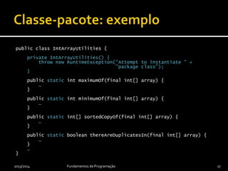 public final class IntArrayUtilities {
private IntArrayUtilities() {
throw new RuntimeException("Attempt to instantiate " +
"package-class");
}
public static int maximumOf(final int[] array) {
…
}
public static int minimumOf(final int[] array) {
…
}
public static int[] sortedCopyOf(final int[] array) {
…
}
public static boolean thereAreDuplicatesIn(final int[] array) {
…
}
…
}
2013/2014 Fundamentos de Programação 17
 