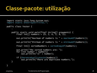 import static java.lang.System.out;
import static IntArrayUtilities.*;
public class IntArrayUtilitiesTester {
public static void main(final String[] arguments) {
final int[] numbers = {9, 2, 6, 5, 8, 2};
out.println("Maximum of numbers is " + maximumOf(numbers));
out.println("Minimum of numbers is " + minimumOf(numbers));
final int[] sortedNumbers = sortedCopyOf(numbers);
out.println("The sorted numbers are:");
for (int number : sortedNumbers)
out.println("t" + number);
if (thereAreDuplicatesIn(numbers))
out.println("There are duplicate numbers.");
}
}
2013/2014 Fundamentos de Programação 18
 