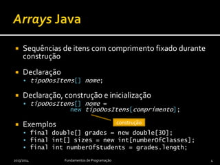 Sequências de itens com comprimento fixado durante
construção
 Declaração
 tipoDosItens[] nome;
 Declaração, construção e inicialização
 tipoDosItens[] nome =
new tipoDosItens[comprimento];
 Exemplos
 final double[] grades = new double[numberOfStudents];
 final int[] sizes = new int[numberOfClasses];
 final int numberOfGrades = grades.length;
2013/2014 Fundamentos de Programação 4
construção
 