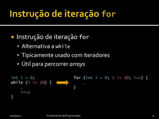 Instrução de iteração for
 Alternativa a while
 Tipicamente usado com iteradores
 Útil para percorrer arrays
2013/2014 Fundamentos de Programação 9
int i = 0;
while (i != 10) {
…
i++;
}
for (int i = 0; i != 10; i++) {
…
}
 
