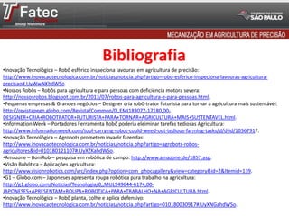 Bibliografia
•Inovação Tecnológica – Robô esférico inspeciona lavouras em agricultura de precisão:
http://www.inovacaotecnologica.com.br/noticias/noticia.php?artigo=robo-esferico-inspeciona-lavouras-agricultura-
precisao#.UyWwNKhdWSo.
•Nossos Robôs – Robôs para agricultura e para pessoas com deficiência motora severa:
http://nossosrobos.blogspot.com.br/2013/07/robos-para-agricultura-e-para-pessoas.html.
•Pequenas empresas & Grandes negócios – Designer cria robô-trator futurista para tornar a agricultura mais sustentável:
http://revistapegn.globo.com/Revista/Common/0,,EMI183077-17180,00-
DESIGNER+CRIA+ROBOTRATOR+FUTURISTA+PARA+TORNAR+AGRICULTURA+MAIS+SUSTENTAVEL.html.
•Information Week – Portadores Ferramenta Robô poderia eleiminar tarefas tediosas Agricultura:
http://www.informationweek.com/tool-carrying-robot-could-weed-out-tedious-farming-tasks/d/d-id/1056791?.
•Inovação Tecnológica – Agrobots prometem invadir fazendas:
http://www.inovacaotecnologica.com.br/noticias/noticia.php?artigo=agrobots-robos-
agricultores&id=010180121107#.UyXZKahdWSo.
•Amazone – BoniRob – pesquisa em robótica de campo: http://www.amazone.de/1857.asp.
•Visão Robótica – Aplicações agricultura:
http://www.visionrobotics.com/vrc/index.php?option=com_phocagallery&view=category&id=2&Itemid=139.
•G1 – Globo.com – Japoneses apresenta roupa robótica para trabalho na agricultura:
http://g1.globo.com/Noticias/Tecnologia/0,,MUL949644-6174,00-
JAPONESES+APRESENTAM+ROUPA+ROBOTICA+PARA+TRABALHO+NA+AGRICULTURA.html.
•Inovação Tecnológica – Robô planta, colhe e aplica defensivo:
http://www.inovacaotecnologica.com.br/noticias/noticia.php?artigo=010180030917#.UyXNGahdWSo.
 