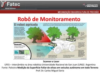 Robô de Monitoramento
UFES – intercâmbio na área robótica Universidade Nacional de San Juan (UNSJ) Argentina
Fonte: Palestra Medição da Superfície Foliar de olivas em veículos autônomo em todo Terreno
Prof. Dr. Carlos Miguel Soria
Scanner a Laser
 