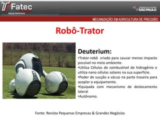 Robô-Trator
Fonte: Revista Pequenas Empresas & Grandes Negócios
Deuterium:
•Trator-robô criado para causar menos impacto
possível no meio ambiente.
•Utiliza Células de combustível de hidrogênio e
utiliza nano células solares na sua superfície.
•Poder de sucção a vácuo na parte traseira para
acoplar o equipamento.
•Equipada com mecanismo de deslocamento
lateral
•Autônomo.
 