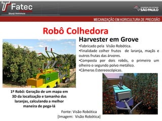 Robô Colhedora
Fonte: Visão Robótica
[Imagem: Visão Robótica]
Harvester em Grove
•Fabricado pela Visão Robótica.
•Finalidade colher frutos de laranja, maçãs e
outros frutas das árvores.
•Composta por dois robôs, o primeiro um
olheiro o segundo polvo metálico.
•Câmeras Estereoscópicas.
1º Robô: Geração de um mapa em
3D da localização e tamanho das
laranjas, calculando a melhor
maneira de pega-lá
 
