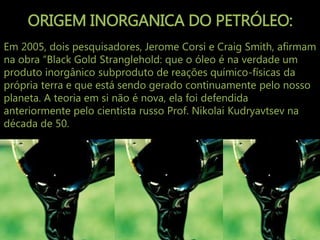 ORIGEM INORGANICA DO PETRÓLEO:
Em 2005, dois pesquisadores, Jerome Corsi e Craig Smith, afirmam
na obra “Black Gold Stranglehold: que o óleo é na verdade um
produto inorgânico subproduto de reações químico-físicas da
própria terra e que está sendo gerado continuamente pelo nosso
planeta. A teoria em si não é nova, ela foi defendida
anteriormente pelo cientista russo Prof. Nikolai Kudryavtsev na
década de 50.
 