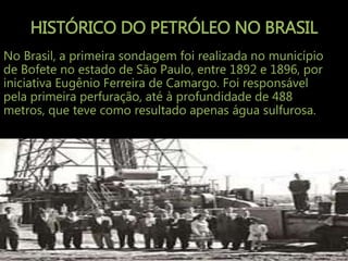 HISTÓRICO DO PETRÓLEO NO BRASIL
No Brasil, a primeira sondagem foi realizada no município
de Bofete no estado de São Paulo, entre 1892 e 1896, por
iniciativa Eugênio Ferreira de Camargo. Foi responsável
pela primeira perfuração, até à profundidade de 488
metros, que teve como resultado apenas água sulfurosa.
 