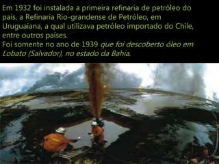 Em 1932 foi instalada a primeira refinaria de petróleo do
país, a Refinaria Rio-grandense de Petróleo, em
Uruguaiana, a qual utilizava petróleo importado do Chile,
entre outros países.
Foi somente no ano de 1939 que foi descoberto óleo em
Lobato (Salvador), no estado da Bahia.
 