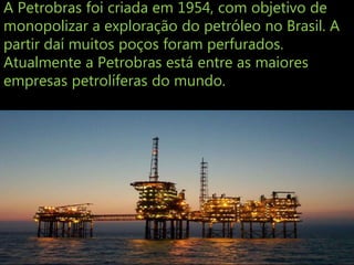 A Petrobras foi criada em 1954, com objetivo de
monopolizar a exploração do petróleo no Brasil. A
partir daí muitos poços foram perfurados.
Atualmente a Petrobras está entre as maiores
empresas petrolíferas do mundo.
 