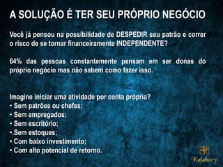 A SOLUÇÃO É TER SEU PRÓPRIO NEGÓCIO
Você já pensou na possibilidade de DESPEDIR seu patrão e correr
o risco de se tornar financeiramente INDEPENDENTE?
64% das pessoas constantemente pensam em ser donas do
próprio negócio mas não sabem como fazer isso.
Imagine iniciar uma atividade por conta própria?
• Sem patrões ou chefes;
• Sem empregados;
• Sem escritório;
•.Sem estoques;
• Com baixo investimento;
• Com alto potencial de retorno.
 