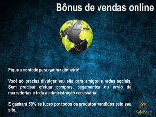 Fique a vontade para ganhar dinheiro!
Você só precisa divulgar seu site para amigos e redes sociais.
Sem precisar efetuar compras, pagamentos ou envio de
mercadorias e toda a administração necessária.
E ganhará 50% de lucro por todos os produtos vendidos pelo seu
site.
 