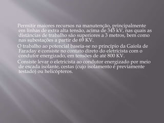 Permitir maiores recursos na manutenção, principalmente
em linhas de extra alta tensão, acima de 345 kV, nas quais as
distâncias de trabalho são superiores a 3 metros, bem como
nas subestações a partir de 69 KV.
O trabalho ao potencial baseia-se no princípio da Gaiola de
Faraday e consiste no contato direto do eletricista com o
condutor energizado, em tensões de até 800 KV.
Consiste levar o eletricista ao condutor energizado por meio
de escada isolante, cestas (cujo isolamento é previamente
testado) ou helicópteros.
 
