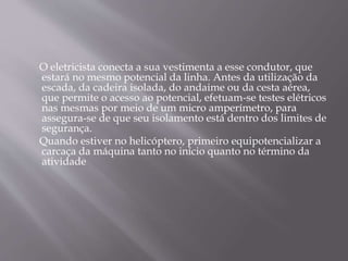 O eletricista conecta a sua vestimenta a esse condutor, que
estará no mesmo potencial da linha. Antes da utilização da
escada, da cadeira isolada, do andaime ou da cesta aérea,
que permite o acesso ao potencial, efetuam-se testes elétricos
nas mesmas por meio de um micro amperímetro, para
assegura-se de que seu isolamento está dentro dos limites de
segurança.
Quando estiver no helicóptero, primeiro equipotencializar a
carcaça da máquina tanto no início quanto no término da
atividade
 