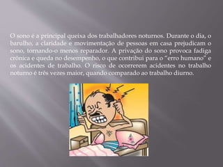 O sono é a principal queixa dos trabalhadores noturnos. Durante o dia, o
barulho, a claridade e movimentação de pessoas em casa prejudicam o
sono, tornando-o menos reparador. A privação do sono provoca fadiga
crônica e queda no desempenho, o que contribui para o “erro humano” e
os acidentes de trabalho. O risco de ocorrerem acidentes no trabalho
noturno é três vezes maior, quando comparado ao trabalho diurno.
 