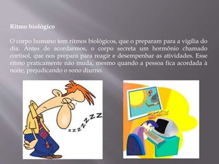 Ritmo biológico
O corpo humano tem ritmos biológicos, que o preparam para a vigília do
dia. Antes de acordarmos, o corpo secreta um hormônio chamado
cortisol, que nos prepara para reagir e desempenhar as atividades. Esse
ritmo praticamente não muda, mesmo quando a pessoa fica acordada à
noite, prejudicando o sono diurno.
 