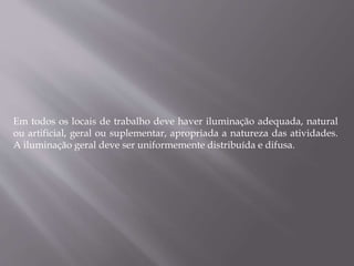 Em todos os locais de trabalho deve haver iluminação adequada, natural
ou artificial, geral ou suplementar, apropriada a natureza das atividades.
A iluminação geral deve ser uniformemente distribuída e difusa.
 