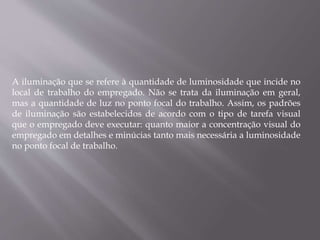 A iluminação que se refere à quantidade de luminosidade que incide no
local de trabalho do empregado. Não se trata da iluminação em geral,
mas a quantidade de luz no ponto focal do trabalho. Assim, os padrões
de iluminação são estabelecidos de acordo com o tipo de tarefa visual
que o empregado deve executar: quanto maior a concentração visual do
empregado em detalhes e minúcias tanto mais necessária a luminosidade
no ponto focal de trabalho.
 