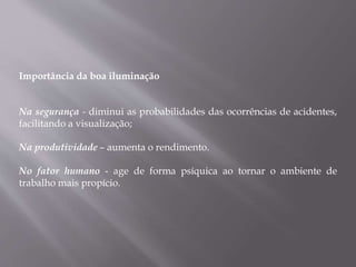 Importância da boa iluminação
Na segurança - diminui as probabilidades das ocorrências de acidentes,
facilitando a visualização;
Na produtividade – aumenta o rendimento.
No fator humano - age de forma psíquica ao tornar o ambiente de
trabalho mais propício.
 
