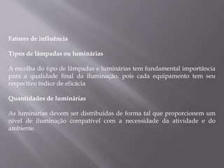 Fatores de influência
Tipos de lâmpadas ou luminárias
A escolha do tipo de lâmpadas e luminárias tem fundamental importância
para a qualidade final da iluminação, pois cada equipamento tem seu
respectivo índice de eficácia
Quantidades de luminárias
As luminárias devem ser distribuídas de forma tal que proporcionem um
nível de iluminação compatível com a necessidade da atividade e do
ambiente.
 