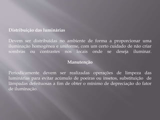 Distribuição das luminárias
Devem ser distribuídas no ambiente de forma a proporcionar uma
iluminação homogênea e uniforme, com um certo cuidado de não criar
sombras ou contrastes nos locais onde se deseja iluminar.
Manutenção
Periodicamente devem ser realizadas operações de limpeza das
luminárias para evitar acúmulo de poeiras ou insetos, substituição de
lâmpadas defeituosas a fim de obter o mínimo de depreciação do fator
de iluminação.
 