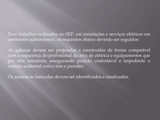 Para trabalhos realizados no SEP, em instalações e serviços elétricos em
ambientes subterrâneos, os requisitos abaixo deverão ser seguidos:
As galerias devem ser projetadas e construídas de forma compatível
com a segurança do profissional da área de elétrica e equipamentos que
por elas transitam, assegurando posição confortável e impedindo o
contato acidental com o teto e paredes.
Os acessos às bancadas devem ser identificados e sinalizados.
 