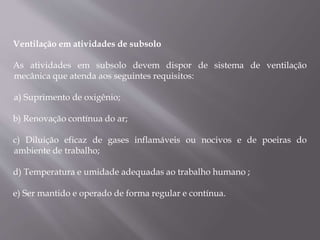Ventilação em atividades de subsolo
As atividades em subsolo devem dispor de sistema de ventilação
mecânica que atenda aos seguintes requisitos:
a) Suprimento de oxigênio;
b) Renovação contínua do ar;
c) Diluição eficaz de gases inflamáveis ou nocivos e de poeiras do
ambiente de trabalho;
d) Temperatura e umidade adequadas ao trabalho humano ;
e) Ser mantido e operado de forma regular e contínua.
 