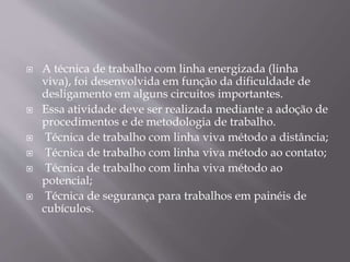  A técnica de trabalho com linha energizada (linha
viva), foi desenvolvida em função da dificuldade de
desligamento em alguns circuitos importantes.
 Essa atividade deve ser realizada mediante a adoção de
procedimentos e de metodologia de trabalho.
 Técnica de trabalho com linha viva método a distância;
 Técnica de trabalho com linha viva método ao contato;
 Técnica de trabalho com linha viva método ao
potencial;
 Técnica de segurança para trabalhos em painéis de
cubículos.
 
