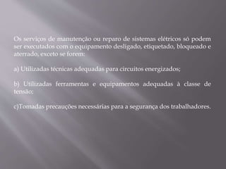 Os serviços de manutenção ou reparo de sistemas elétricos só podem
ser executados com o equipamento desligado, etiquetado, bloqueado e
aterrado, exceto se forem:
a) Utilizadas técnicas adequadas para circuitos energizados;
b) Utilizadas ferramentas e equipamentos adequadas à classe de
tensão;
c)Tomadas precauções necessárias para a segurança dos trabalhadores.
 
