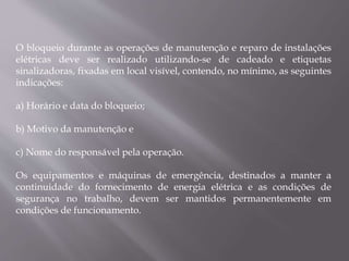 O bloqueio durante as operações de manutenção e reparo de instalações
elétricas deve ser realizado utilizando-se de cadeado e etiquetas
sinalizadoras, fixadas em local visível, contendo, no mínimo, as seguintes
indicações:
a) Horário e data do bloqueio;
b) Motivo da manutenção e
c) Nome do responsável pela operação.
Os equipamentos e máquinas de emergência, destinados a manter a
continuidade do fornecimento de energia elétrica e as condições de
segurança no trabalho, devem ser mantidos permanentemente em
condições de funcionamento.
 