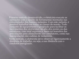 Primeiro método desenvolvido, o eletricista executa as
operações com o auxilio de ferramentas montadas nas
extremidades dos bastões isolantes. Com este método, é
possível trabalhar em todas as classes de tensão. Todo
conjunto de equipamento é projetado para facilitar os
movimentos dos eletricistas, no alto dos postes ou das
estruturas, com total segurança, tanto na manobra das
articulações para afastamento dos condutores, como nas
manipulações das cadeias de isoladores.
Neste método, o eletricista deve observar rigorosamente a
distância de trabalho, ou seja, a sua distância com o
condutor energizado.
 