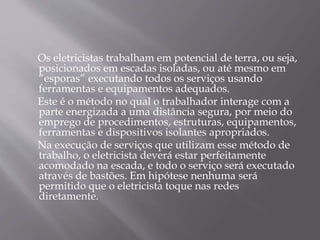 Os eletricistas trabalham em potencial de terra, ou seja,
posicionados em escadas isoladas, ou até mesmo em
“esporas” executando todos os serviços usando
ferramentas e equipamentos adequados.
Este é o método no qual o trabalhador interage com a
parte energizada a uma distância segura, por meio do
emprego de procedimentos, estruturas, equipamentos,
ferramentas e dispositivos isolantes apropriados.
Na execução de serviços que utilizam esse método de
trabalho, o eletricista deverá estar perfeitamente
acomodado na escada, e todo o serviço será executado
através de bastões. Em hipótese nenhuma será
permitido que o eletricista toque nas redes
diretamente.
 