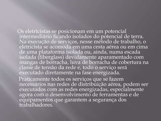 Os eletricistas se posicionam em um potencial
intermediário ficando isolados do potencial de terra.
Na execução de serviços, nesse método de trabalho, o
eletricista se acomoda em uma cesta aérea ou em cima
de uma plataforma isolada ou, ainda, numa escada
isolada (fiberglass) devidamente aparamentado com
mangas de borracha, luva de borracha de cobertura na
classe de tensão da rede e, todo o serviço será
executado diretamente na fase energizada.
Praticamente todos os serviços que se fazem
necessários nas redes de distribuição aérea, podem ser
executados com as redes energizadas, especialmente
agora com o desenvolvimento de ferramentas e de
equipamentos que garantem a segurança dos
trabalhadores.
 