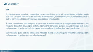 VM
O objetivo desse modelo é compartilhar os recursos físicos entre vários ambientes isolados, sendo
que cada um deles tem sob sua tutela uma máquina inteira, com memória, disco, processador, rede e
outros periféricos, todos entregues via abstração de virtualização.
É como se dentro de uma máquina física criasse máquinas menores e independentes entre sí. Cada
máquina dessa tem seu próprio sistema operacional completo, que por sua vez interage com todos
os hardwares virtuais que lhe foi entregue pelo modelo de virtualização a nível de máquina.
Vale ressaltar que o sistema operacional instalado dentro de uma máquina virtual fará interação com
os hardwares virtuais e não com o hardware real.
VM vs Docker
11
 