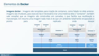 imagens docker - Imagens são templates para criação de containers, como falado no slide anterior,
imagens são imutáveis, para executá-las é necessário criar uma instância dela o “container”, também
vale ressaltar que as imagens são construídas em camadas, o que facilita sua reutilização e
manutenção. Em resumo uma imagem nada mais é do que um ambiente totalmente encapsulado e
pronto para ser replicado onde desejar
Elementos do Docker
16
Kernel
Java8
Image
Minha App 01
Image
Container
01
Debian
Base Image
Wildfly 8
Image
Minha App 02
Image
Node JS
Image
Nginx
Image
Minha App 03
Image
Alpine
Base Image
Apache
Image
Minha App 04
Imagem
Container
02
Container 03
Container
04
Container 06
Container
05
 
