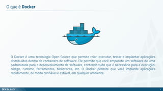 O que é Docker
O Docker é uma tecnologia Open Source que permite criar, executar, testar e implantar aplicações
distribuídas dentro de containers de software. Ele permite que você empacote um software de uma
padronizada para o desenvolvimento de software, contendo tudo que é necessário para a execução:
código, runtime, ferramentas, bibliotecas, etc. O Docker permite que você implante aplicações
rapidamente, de modo confiável e estável, em qualquer ambiente.
2
 