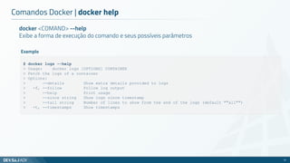 Comandos Docker | docker help
21
docker <COMAND> --help
Exibe a forma de execução do comando e seus possíveis parâmetros
$ docker logs --help
> Usage: docker logs [OPTIONS] CONTAINER
> Fetch the logs of a container
> Options:
> --details Show extra details provided to logs
> -f, --follow Follow log output
> --help Print usage
> --since string Show logs since timestamp
> --tail string Number of lines to show from the end of the logs (default ""all"")
> -t, --timestamps Show timestamps
Exemplo
 