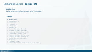 Comandos Docker | docker info
22
docker info
Exibe as informações de execução do docker
$ docker info
> Containers: 5
> Running: 1
> Paused: 0
> Stopped: 4
> Images: 17
> Server Version: 1.13.0
> Storage Driver: overlay2
> Backing Filesystem: extfs
> Supports d_type: true
> Native Overlay Diff: true
> Logging Driver: json-file
> Cgroup Driver: cgroupfs
> Plugins:
> Volume: local
> Network: bridge host macvlan null overlay
Exemplo
 
