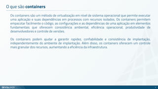 O que são containers
Os containers são um método de virtualização em nível de sistema operacional que permite executar
uma aplicação e suas dependências em processos com recursos isolados. Os containers permitem
empacotar facilmente o código, as configurações e as dependências de uma aplicação em elementos
fundamentais que oferecem consistência ambiental, eficiência operacional, produtividade de
desenvolvedores e controle de versões.
Os containers podem ajudar a garantir rapidez, confiabilidade e consistência de implantação,
independentemente do ambiente de implantação. Além disso, os containers oferecem um controle
mais granular dos recursos, aumentando a eficiência da infraestrutura.
3
 