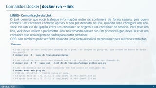 LINKS - Comunicação via Link
O Link permite que você trafegue informações entre os containers de forma segura, pois quem
conhece um container conhece apenas o seu par definido no link. Quando você configura um link,
você cria um elo de ligação entre um container de origem e um container de destino. Para criar um
link, você deve utilizar o parâmetro –link no comando docker run. Em primeiro lugar, deve-se criar um
container que será origem de dados para outro container.
OBS: Isso também pode ser feito deixando uma porta acessível do container para outro se contactar.
Comandos Docker | docker run --link
31
# Isso criará um novo container chamado db a partir da imagem do postgres, que contém um banco de dados
PostgreSQL.
$ docker run -d --name db training/postgres
# Isso criará um novo container chamado web e irá vincular ao container chamado db.
$ docker run -d -P --name web --link db:db training/webapp python app.py
# Isso irá mostrar que os dois container web tem acesso ao container db.
$ docker exec web ping db
> PING db (172.17.0.2) 56(84) bytes of data.
> 64 bytes from db (172.17.0.2): icmp_seq=1 ttl=64 time=0.098 ms
> 64 bytes from db (172.17.0.2): icmp_seq=2 ttl=64 time=0.224 ms
Exemplo
 