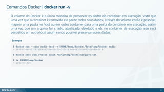 O volume do Docker é a única maneira de preservar os dados do container em execução, visto que
uma vez que o container é removido ele perde todos seus dados, através do volume então é possível,
mapear uma pasta no host ou em outro container para uma pasta do container em execução, assim
uma vez que um arquivo for criado, atualizado, deletado e etc no container de execução isso será
persistido em outro local assim sendo possível preservar esses dados.
Comandos Docker | docker run -v
32
$ docker run --name redis-test -v $HOME/temp/docker:/data/temp/docker redis
> 36939054e8653242a1be06163e6f6c75420381a3edb4a52b06e62a2844be1914
$ docker exec redis-teste touch /data/temp/docker/arquivo.txt
$ ls $HOME/temp/docker
> arquivo.txt
Exemplo
 