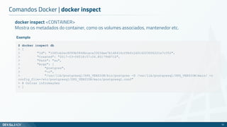 docker inspect <CONTAINER>
Mostra os metadados do container, como os volumes associados, mantenedor etc.
Comandos Docker | docker inspect
33
$ docker inspect db
> [
> "Id": "1045cb2ec8f89b5846bcaca3303dae7b1d6416cffbfc2d314203006221e7c352",
> "Created": "2017-03-06T18:57:04.851794871Z",
> "Path": "su",
> "Args": [
> "postgres",
> "-c",
> "/usr/lib/postgresql/$PG_VERSION/bin/postgres -D /var/lib/postgresql/$PG_VERSION/main/ -c
config_file=/etc/postgresql/$PG_VERSION/main/postgresql.conf"
> # Outras informações
> ]
Exemplo
 