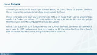 Breve história
A construção do Docker foi iniciada por Solomon Hykes, na França, dentro da empresa DotCloud,
Docker representa a evolução da tecnologia proprietária da DotCloud.
Docker foi lançado como Open Source em março de 2013, e em março de 2014 com o lançamento da
versão 0.9 Docker que deixou LXC como ambiente de execução padrão para usar sua própria
libcontainer, que é escrita na linguagem GO criada pelo Google.
No dia 24 de outubro de 2015 o projeto tornou-se o 20º mais estrelado, como mais de 6.800 fork’s,
como mais de 1100 colaboradores. Uma breve análise de 2016 mostrou DotCloud, Cisco, Google,
IBM, Microsoft e Red Hat como as principais contribuidoras do Docker.
4
 