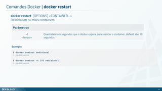 docker restart [OPTIONS] <CONTAINER...>
Reinicia um ou mais containers
Parâmetros
-t
<tempo>
Quantidade em segundos que o docker espera para reiniciar o container, default são 10
segundos
Comandos Docker | docker restart
42
$ docker restart redisLocal
> redisLocal
$ docker restart -t 100 redisLocal
> redisLocal
Exemplo
 