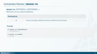 docker rm [OPTIONS] <CONTAINER...>
Remove um ou mais containers
Parâmetros
-f Força a remoção, podendo remover containers em execução
Comandos Docker | docker rm
45
$ docker rm 768e388fa2c9
> 768e388fa2c9
$ docker rm meuPhp
> meuPhp
Exemplo
 