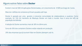 Existem mais de 500 mil aplicações Dockerizadas, um crescimento de 3100% ao longo de 2 anos.
Mais de 4 bilhões de containers já foram puxados até hoje.
Docker é apoiado por uma grande e crescente comunidade de colaboradores e usuários; Como
exemplo, há 150 mil membros de Meetups Docker em todo o mundo. Isso é cerca de 40% da
população da Islândia!
A adoção do Docker aumentou mais de 30% no último ano.
Cerca de 30% dos containers Dockers estão rodando em produção.
29% das empresas que já ouviram falar em Docker planejam usá-lo.
Alguns outros fatos sobre Docker
5
 